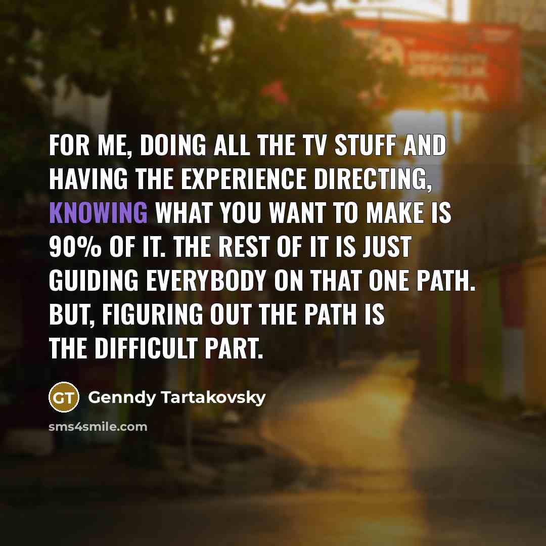 “For me, doing all the TV stuff and having the experience directing, knowing what you want to make is 90% of it. The rest of it is just guiding everybody on that one path. But, figuring out the path is the difficult part.” quote by Genndy Tartakovsky