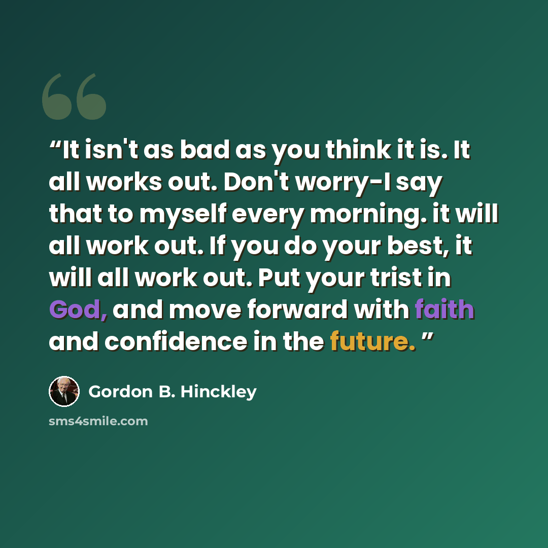 “It isn't as bad as you think it is. It all works out. Don't worry-I say that to myself every morning. it will all work out. If you do your best, it will all work out. Put your trist in God, and move forward with faith and confidence in the future.” quote by Gordon B. Hinckley