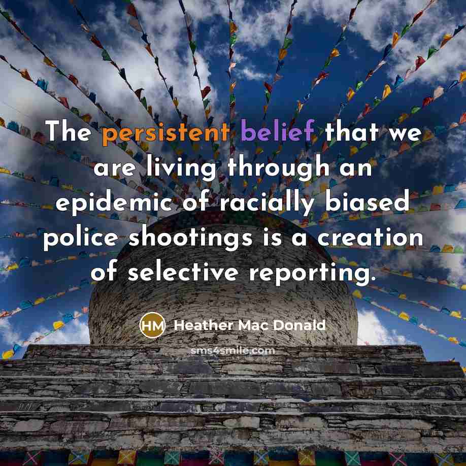 “The persistent belief that we are living through an epidemic of racially biased police shootings is a creation of selective reporting.” quote by Heather Mac Donald