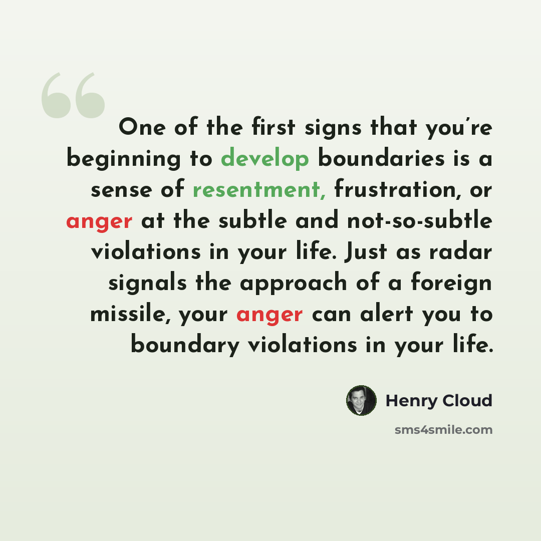“One of the first signs that you’re beginning to develop boundaries is a sense of resentment, frustration, or anger at the subtle and not-so-subtle violations in your life. Just as radar signals the approach of a foreign missile, your anger can alert you to boundary violations in your life.” quote by Henry Cloud