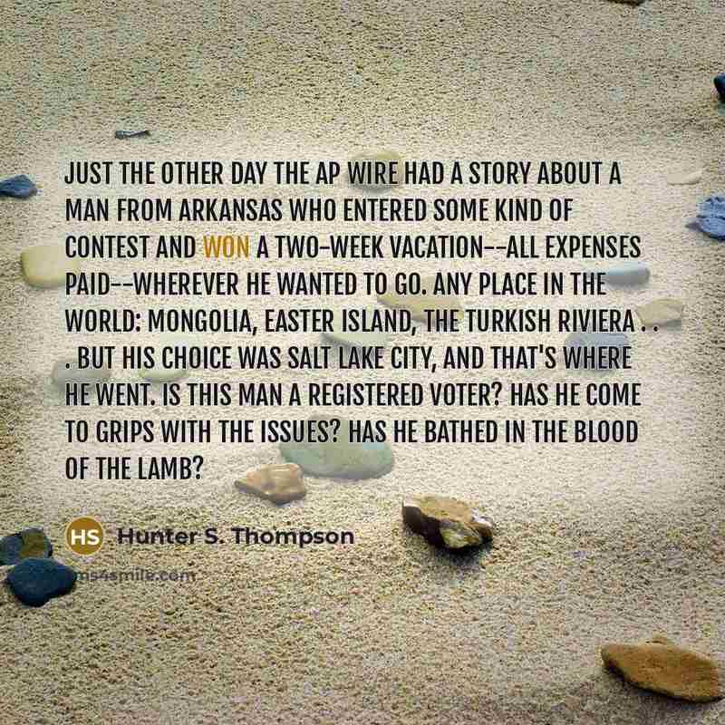 “Just the other day the AP wire had a story about a man from Arkansas who entered some kind of contest and won a two-week vacation--all expenses paid--wherever he wanted to go. Any place in the world: Mongolia, Easter Island, the Turkish Riviera . . . but his choice was Salt Lake City, and that's…” quote by Hunter S. Thompson