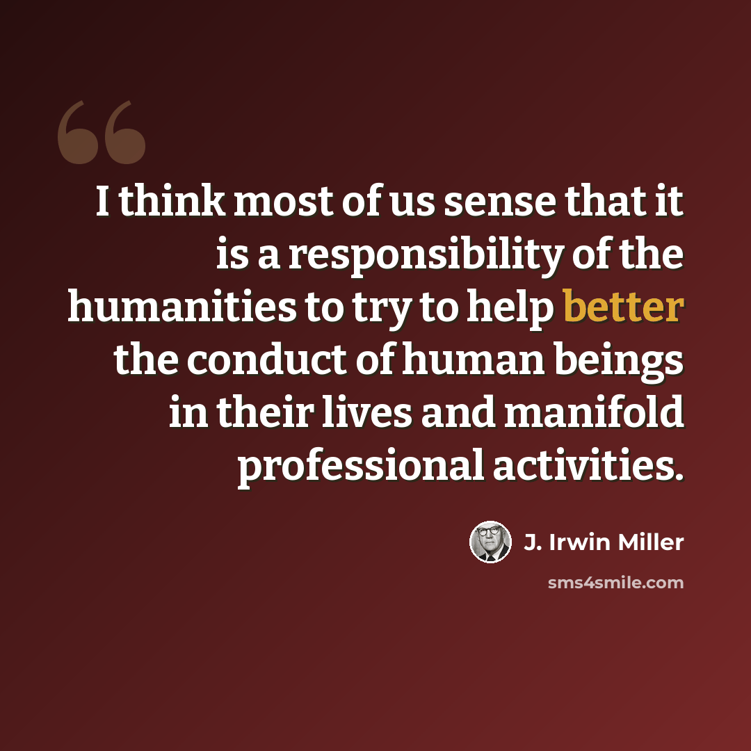 “I think most of us sense that it is a responsibility of the humanities to try to help better the conduct of human beings in their lives and manifold professional activities.” quote by J. Irwin Miller