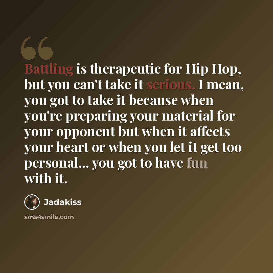 “Battling is therapeutic for Hip Hop, but you can't take it serious. I mean, you got to take it because when you're preparing your material for your opponent but when it affects your heart or when you let it get too personal... you got to have fun with it.” quote by Jadakiss