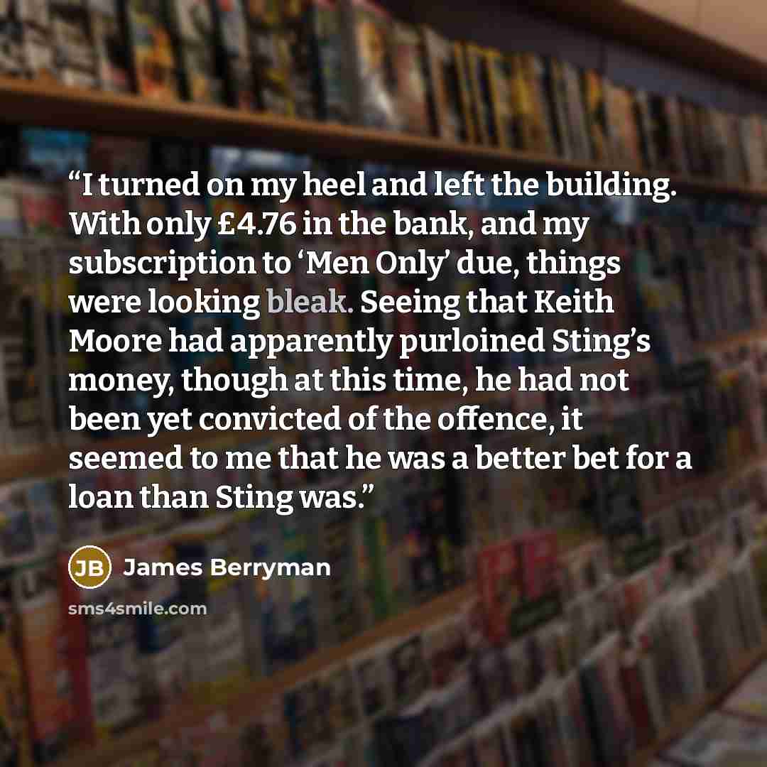 “I turned on my heel and left the building. With only £4.76 in the bank, and my subscription to ‘Men Only’ due, things were looking bleak. Seeing that Keith Moore had apparently purloined Sting’s money, though at this time, he had not been yet convicted of the offence, it seemed to me that he was a…” quote by James Berryman