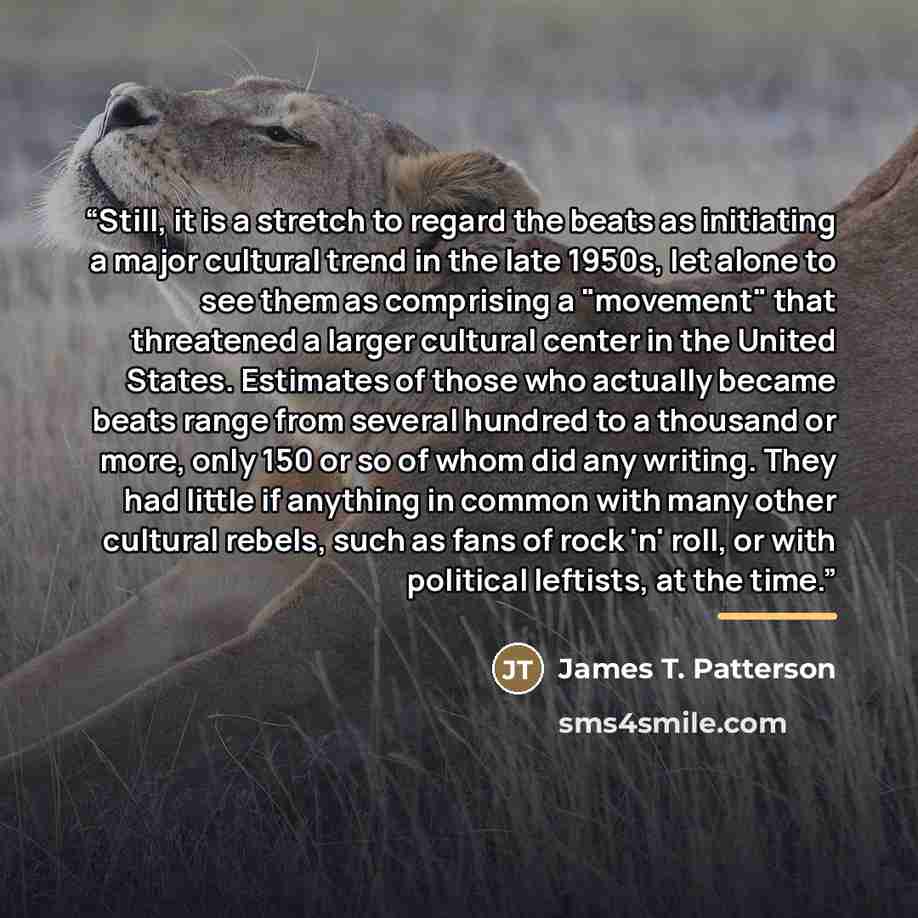 “Still, it is a stretch to regard the beats as initiating a major cultural trend in the late 1950s, let alone to see them as comprising a "movement" that threatened a larger cultural center in the United States. Estimates of those who actually became beats range from several hundred to a thousand…” quote by James T. Patterson