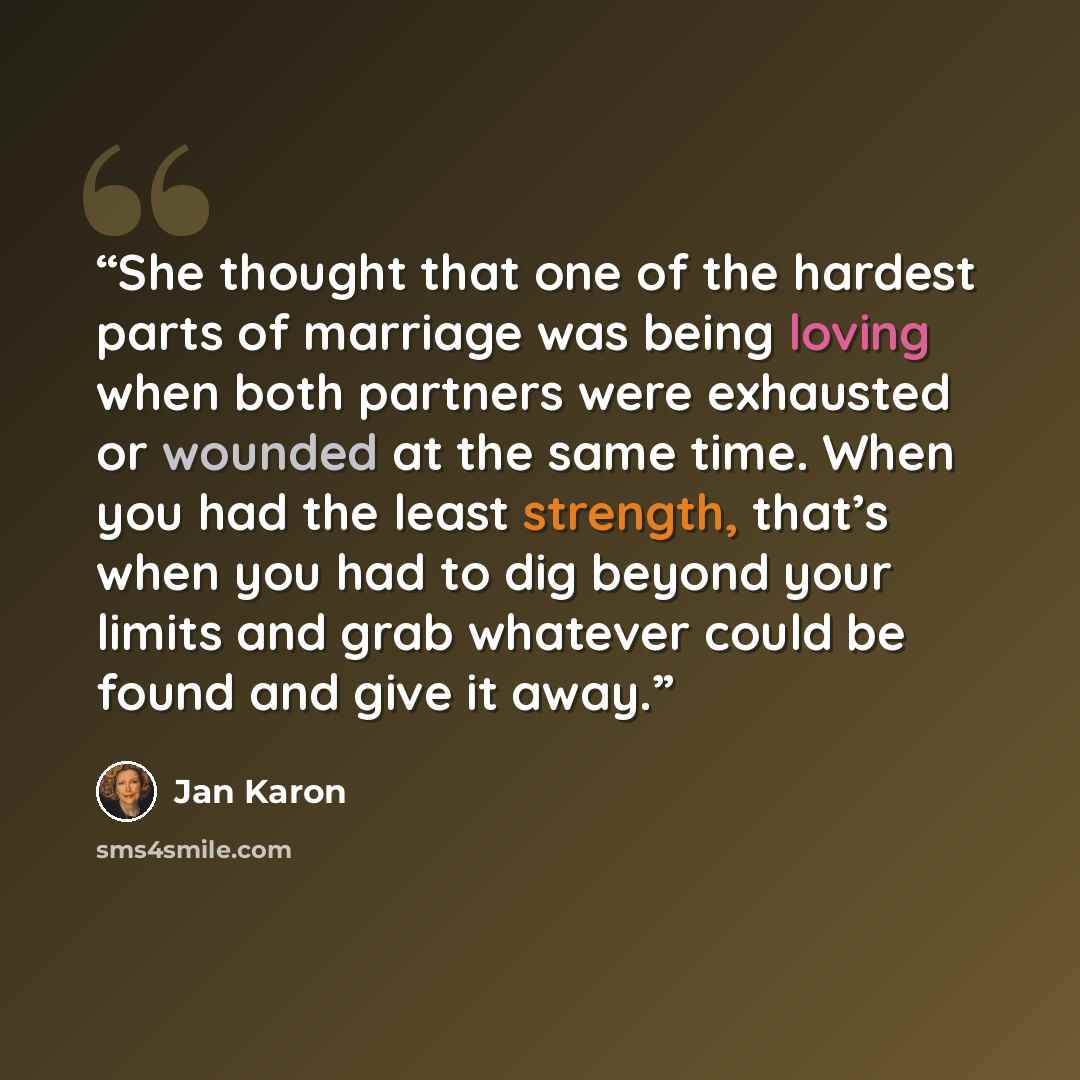 “She thought that one of the hardest parts of marriage was being loving when both partners were exhausted or wounded at the same time. When you had the least strength, that’s when you had to dig beyond your limits and grab whatever could be found and give it away.” quote by Jan Karon