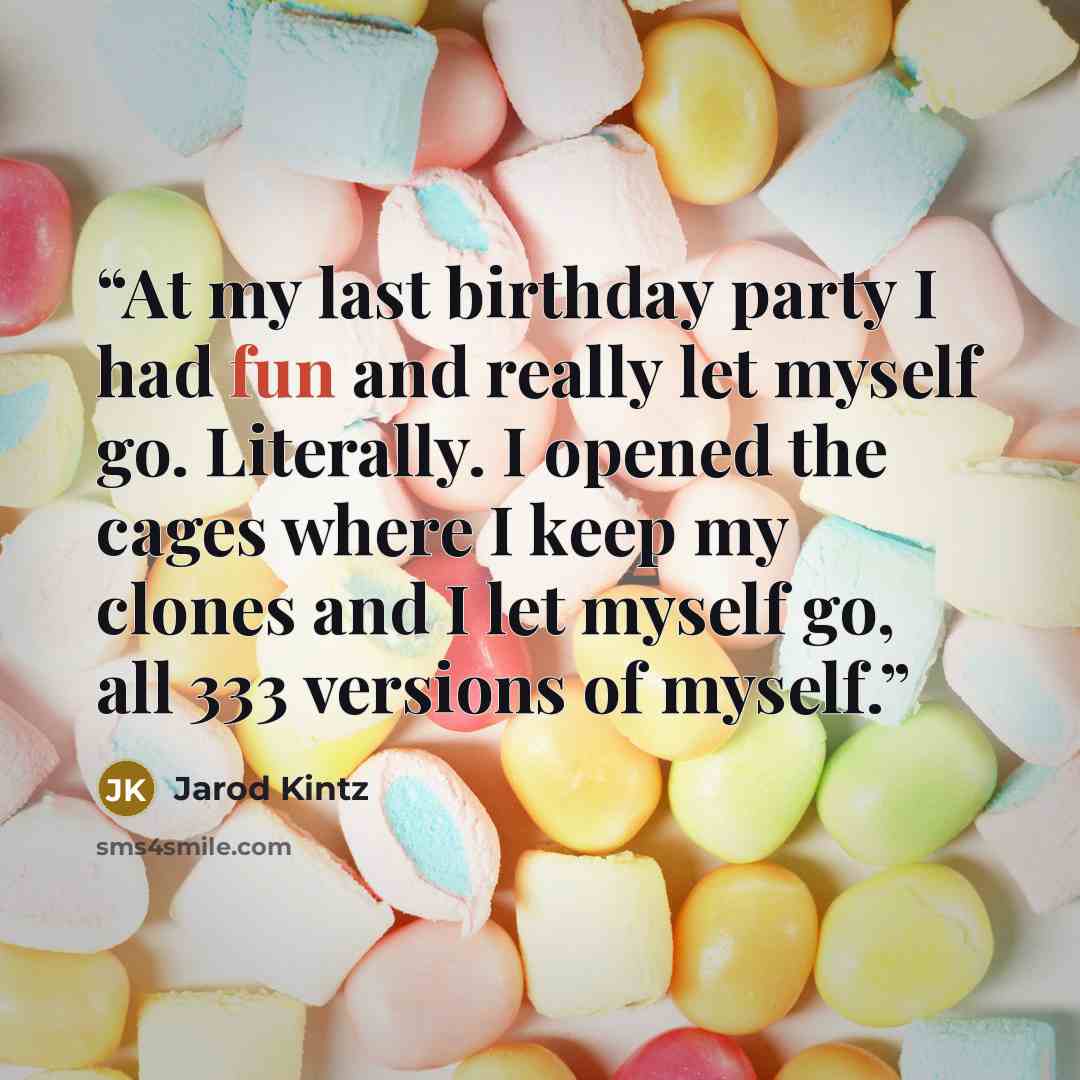 “At my last birthday party I had fun and really let myself go. Literally. I opened the cages where I keep my clones and I let myself go, all 333 versions of myself.” quote by Jarod Kintz