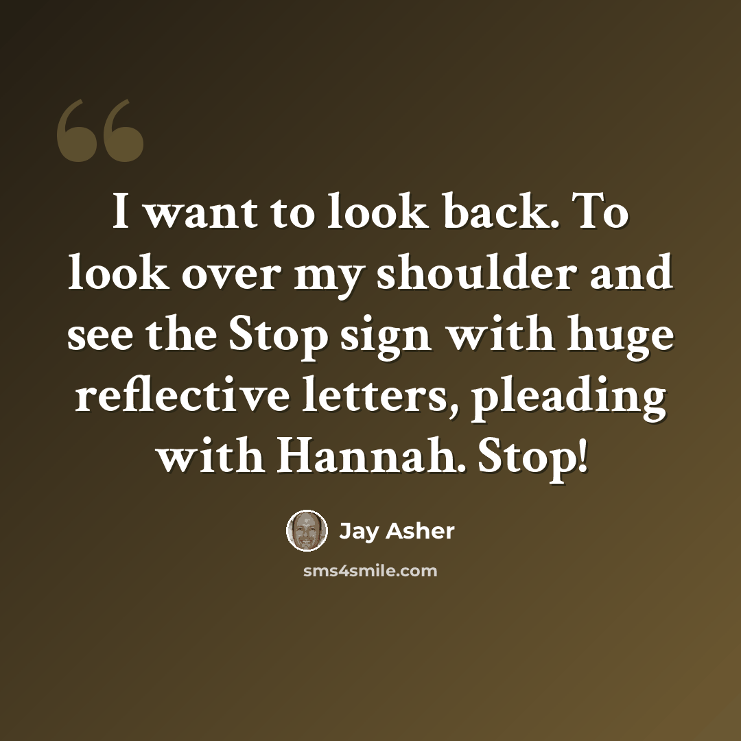 “I want to look back. To look over my shoulder and see the Stop sign with huge reflective letters, pleading with Hannah. Stop!” quote by Jay Asher