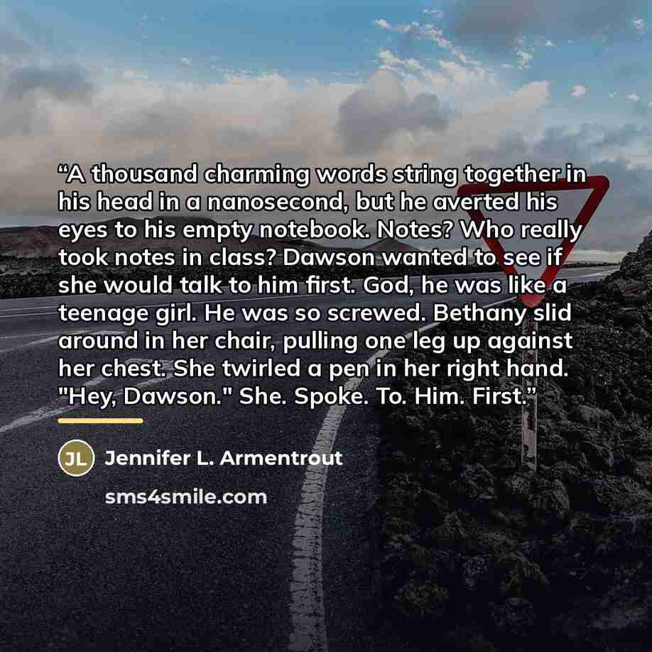 “A thousand charming words string together in his head in a nanosecond, but he averted his eyes to his empty notebook. Notes? Who really took notes in class? Dawson wanted to see if she would talk to him first. God, he was like a teenage girl. He was so screwed. Bethany slid around in her chair…” quote by Jennifer L. Armentrout