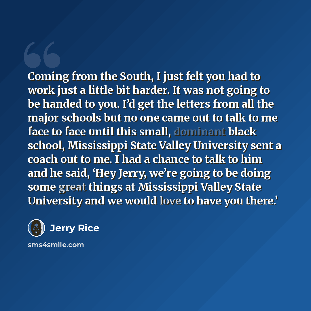 “Coming from the South, I just felt you had to work just a little bit harder. It was not going to be handed to you. I’d get the letters from all the major schools but no one came out to talk to me face to face until this small, dominant black school, Mississippi State Valley University sent a coach…” quote by Jerry Rice