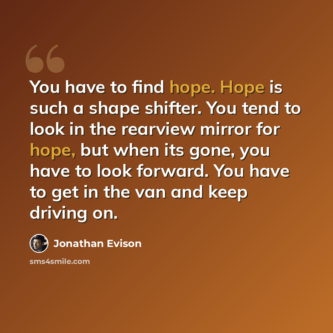 “You have to find hope. Hope is such a shape shifter. You tend to look in the rearview mirror for hope, but when its gone, you have to look forward. You have to get in the van and keep driving on.” quote by Jonathan Evison