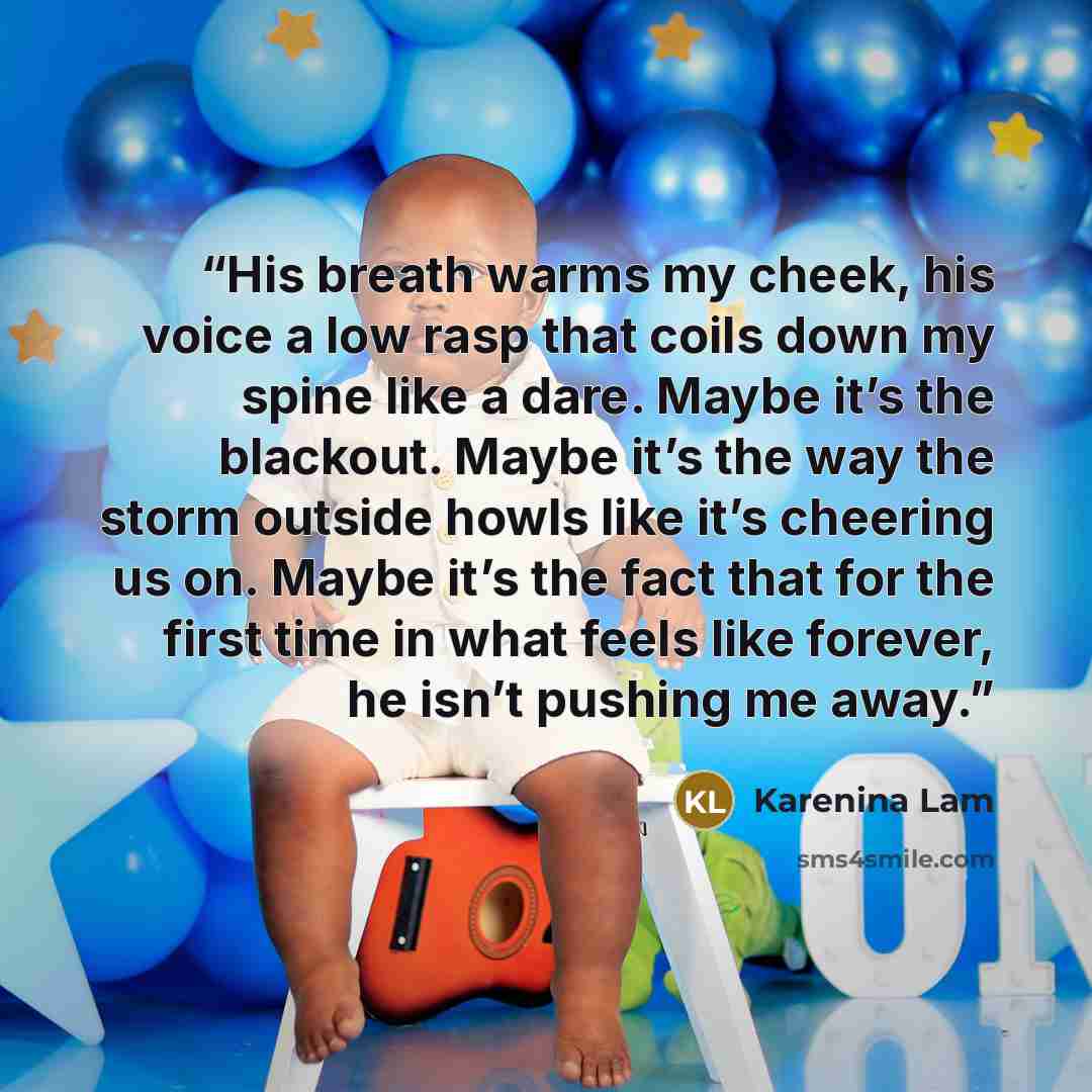 “His breath warms my cheek, his voice a low rasp that coils down my spine like a dare. Maybe it’s the blackout. Maybe it’s the way the storm outside howls like it’s cheering us on. Maybe it’s the fact that for the first time in what feels like forever, he isn’t pushing me away.” quote by Karenina Lam