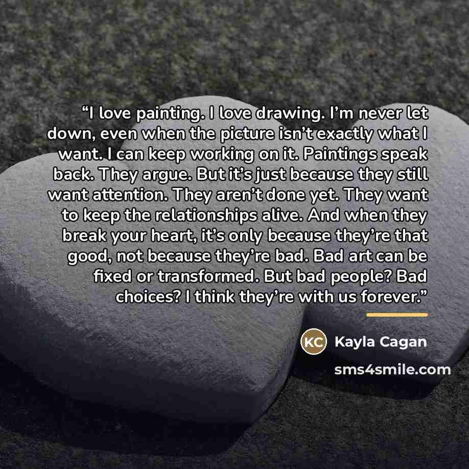“I love painting. I love drawing. I’m never let down, even when the picture isn’t exactly what I want. I can keep working on it. Paintings speak back. They argue. But it’s just because they still want attention. They aren’t done yet. They want to keep the relationships alive. And when they break…” quote by Kayla Cagan