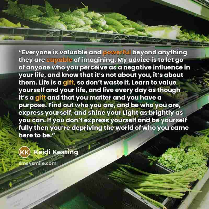 “Everyone is valuable and powerful beyond anything they are capable of imagining. My advice is to let go of anyone who you perceive as a negative influence in your life, and know that it’s not about you, it’s about them. Life is a gift, so don’t waste it. Learn to value yourself and your life, and…” quote by Keidi Keating