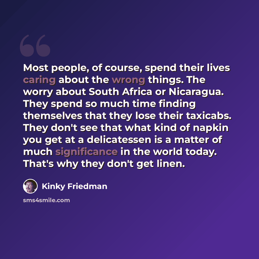 “Most people, of course, spend their lives caring about the wrong things. The worry about South Africa or Nicaragua. They spend so much time finding themselves that they lose their taxicabs. They don't see that what kind of napkin you get at a delicatessen is a matter of much significance in the…” quote by Kinky Friedman