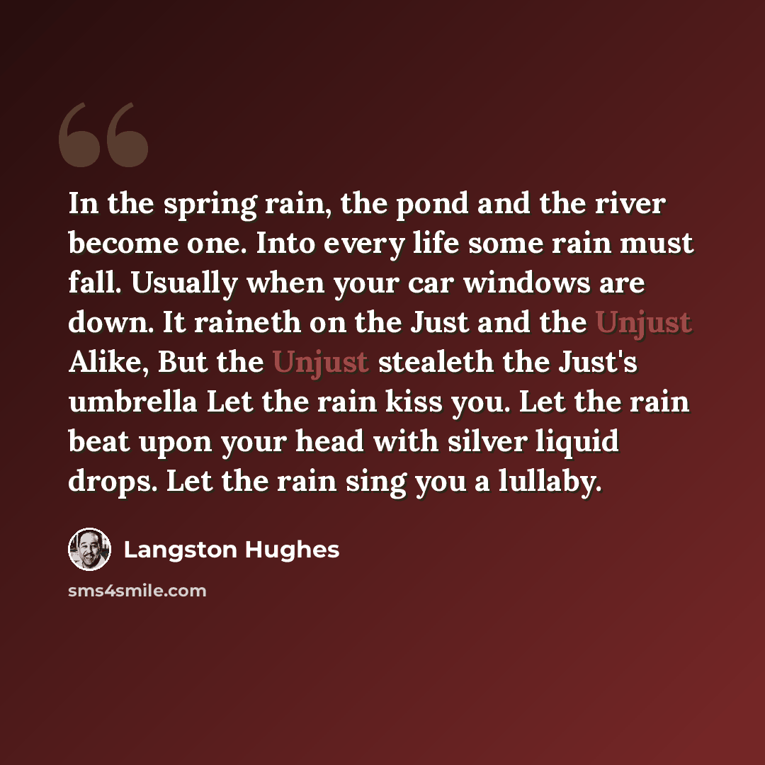 “In the spring rain, the pond and the river become one. Into every life some rain must fall. Usually when your car windows are down. It raineth on the Just and the Unjust Alike, But the Unjust stealeth the Just's umbrella Let the rain kiss you. Let the rain beat upon your head with silver liquid…” quote by Langston Hughes