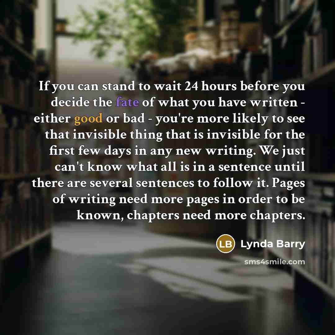 “If you can stand to wait 24 hours before you decide the fate of what you have written - either good or bad - you're more likely to see that invisible thing that is invisible for the first few days in any new writing. We just can't know what all is in a sentence until there are several sentences to…” quote by Lynda Barry
