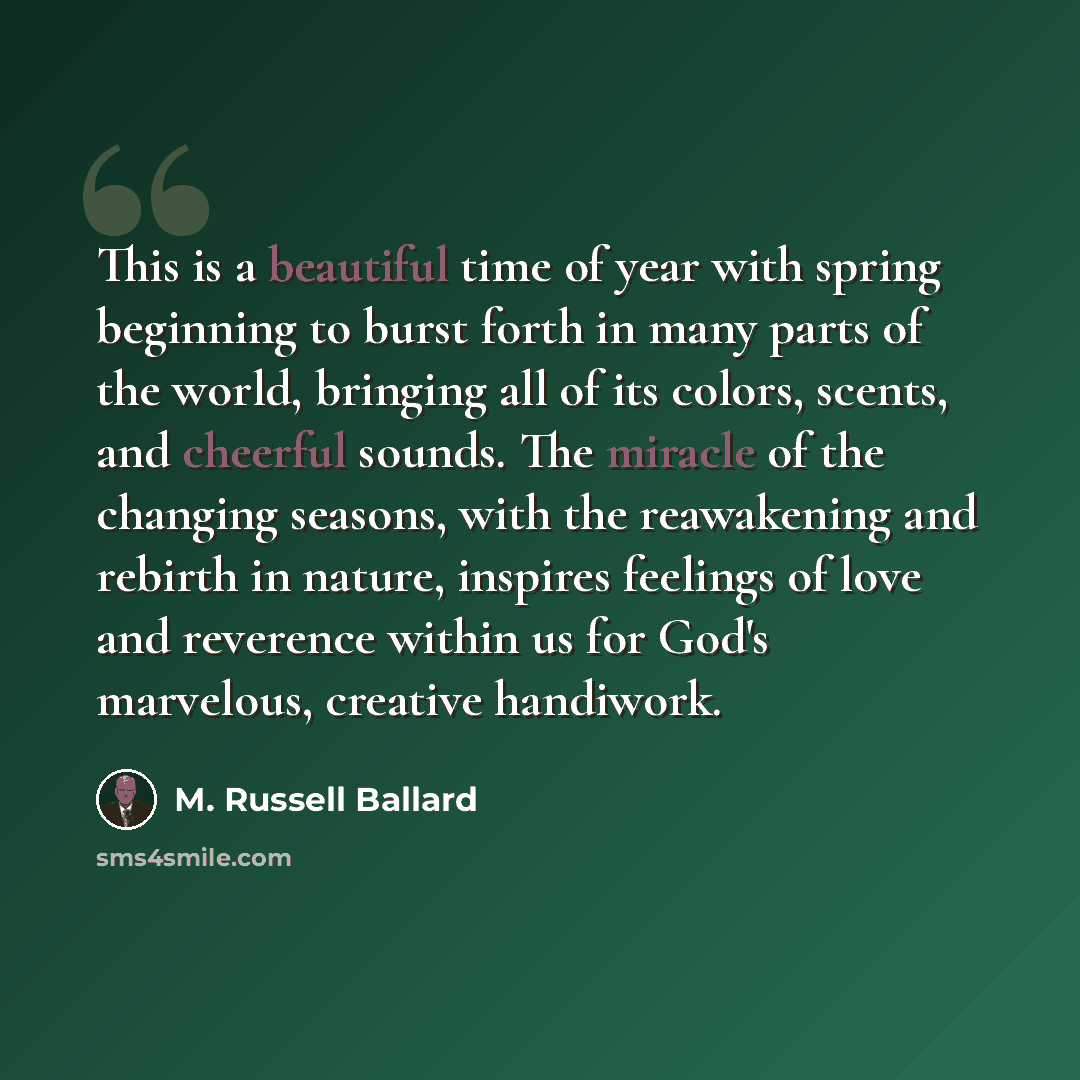 “This is a beautiful time of year with spring beginning to burst forth in many parts of the world, bringing all of its colors, scents, and cheerful sounds. The miracle of the changing seasons, with the reawakening and rebirth in nature, inspires feelings of love and reverence within us for God's…” quote by M. Russell Ballard