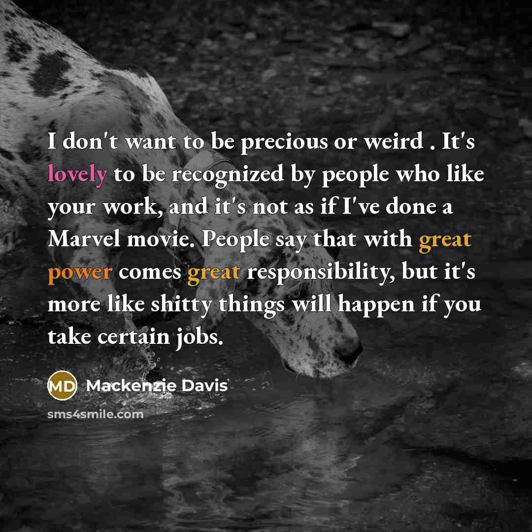 “I don't want to be precious or weird . It's lovely to be recognized by people who like your work, and it's not as if I've done a Marvel movie. People say that with great power comes great responsibility, but it's more like shitty things will happen if you take certain jobs.” quote by Mackenzie Davis