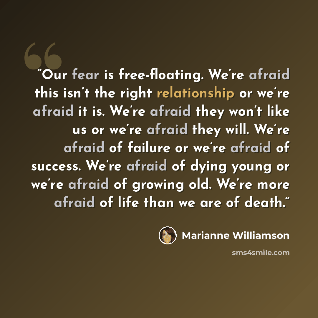 “Our fear is free-floating. We’re afraid this isn’t the right relationship or we’re afraid it is. We’re afraid they won’t like us or we’re afraid they will. We’re afraid of failure or we’re afraid of success. We’re afraid of dying young or we’re afraid of growing old. We’re more afraid of life than…” quote by Marianne Williamson