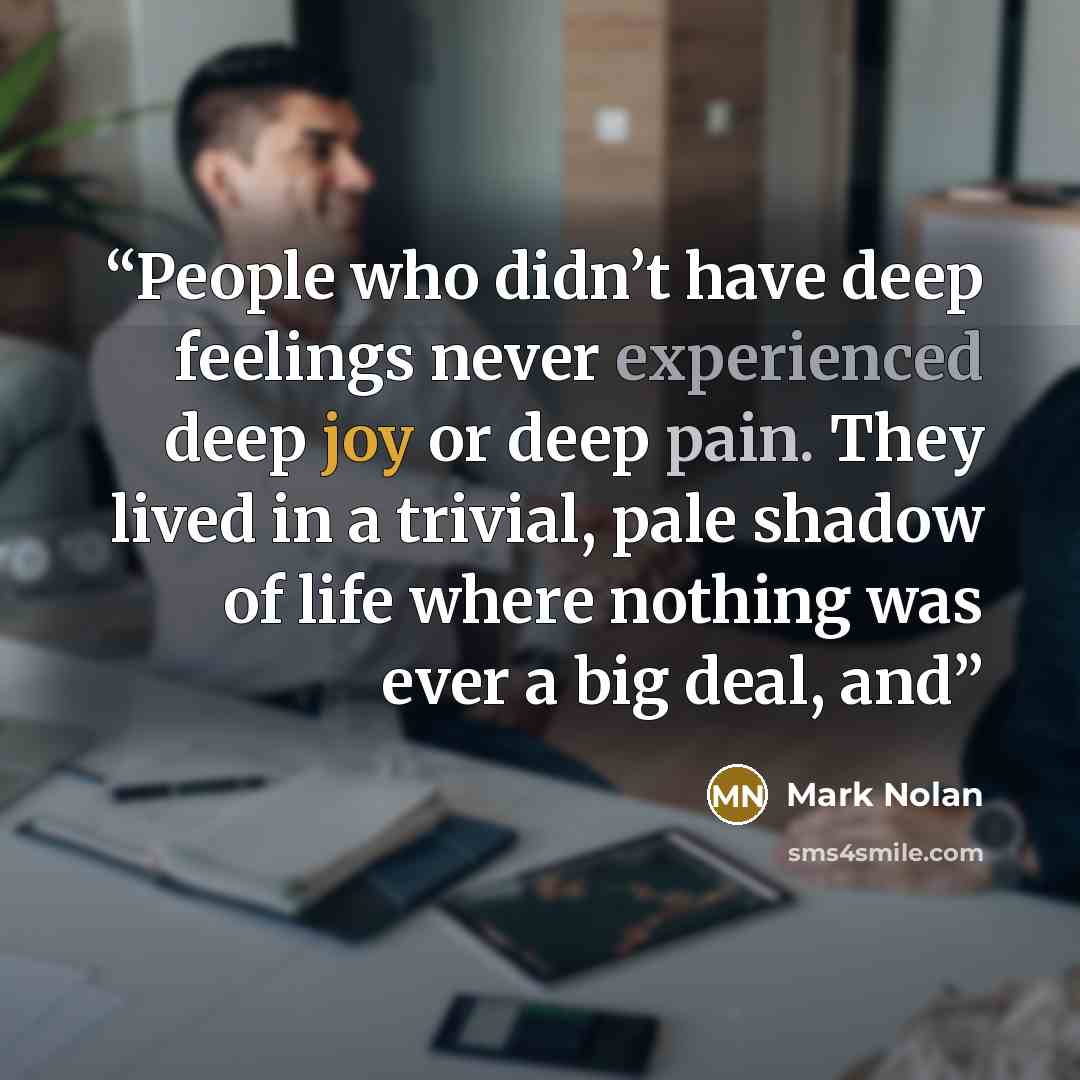 “People who didn’t have deep feelings never experienced deep joy or deep pain. They lived in a trivial, pale shadow of life where nothing was ever a big deal, and” quote by Mark Nolan
