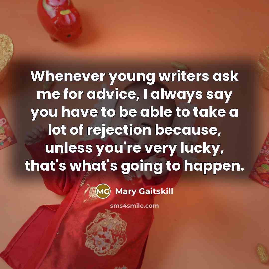 “Whenever young writers ask me for advice, I always say you have to be able to take a lot of rejection because, unless you're very lucky, that's what's going to happen.” quote by Mary Gaitskill