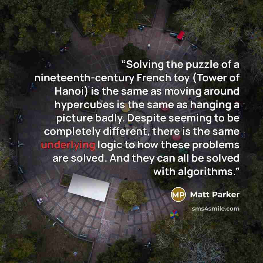 “Solving the puzzle of a nineteenth-century French toy (Tower of Hanoi) is the same as moving around hypercubes is the same as hanging a picture badly. Despite seeming to be completely different, there is the same underlying logic to how these problems are solved. And they can all be solved with…” quote by Matt Parker