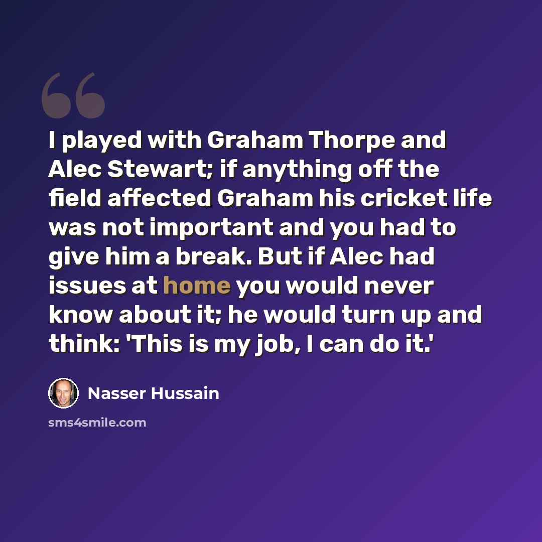 “I played with Graham Thorpe and Alec Stewart; if anything off the field affected Graham his cricket life was not important and you had to give him a break. But if Alec had issues at home you would never know about it; he would turn up and think: 'This is my job, I can do it.'” quote by Nasser Hussain