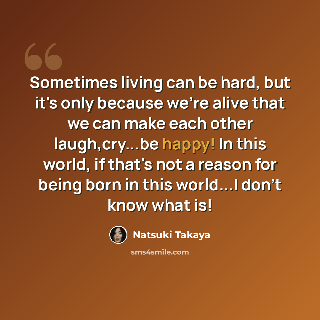 “Sometimes living can be hard, but it's only because we're alive that we can make each other laugh,cry...be happy! In this world, if that's not a reason for being born in this world...I don't know what is!” quote by Natsuki Takaya