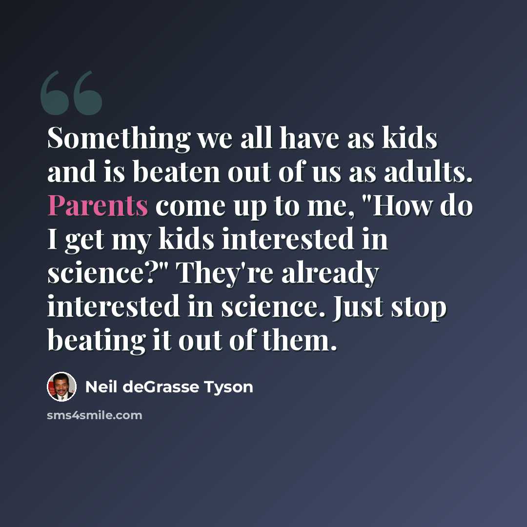 “Something we all have as kids and is beaten out of us as adults. Parents come up to me, "How do I get my kids interested in science?" They're already interested in science. Just stop beating it out of them.” quote by Neil deGrasse Tyson