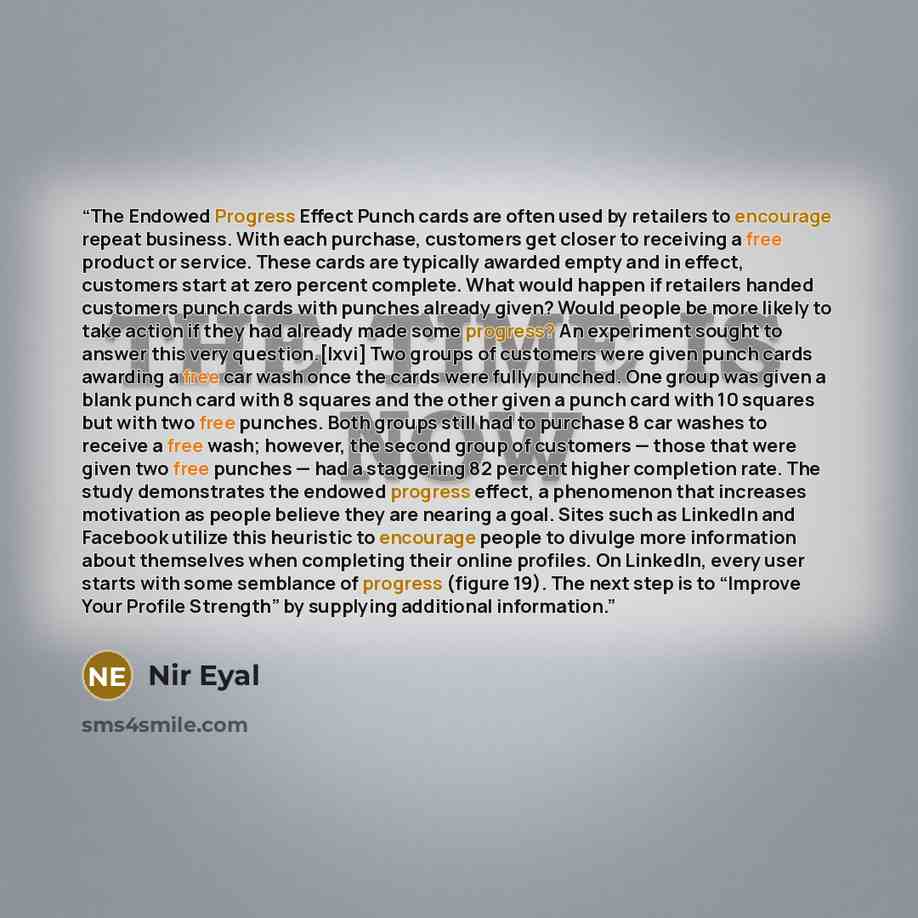 “The Endowed Progress Effect Punch cards are often used by retailers to encourage repeat business. With each purchase, customers get closer to receiving a free product or service. These cards are typically awarded empty and in effect, customers start at zero percent complete. What would happen if…” quote by Nir Eyal