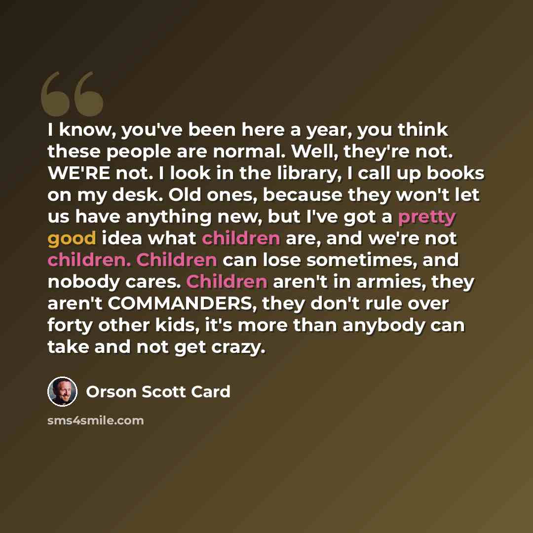 “I know, you've been here a year, you think these people are normal. Well, they're not. WE'RE not. I look in the library, I call up books on my desk. Old ones, because they won't let us have anything new, but I've got a pretty good idea what children are, and we're not children. Children can lose…” quote by Orson Scott Card