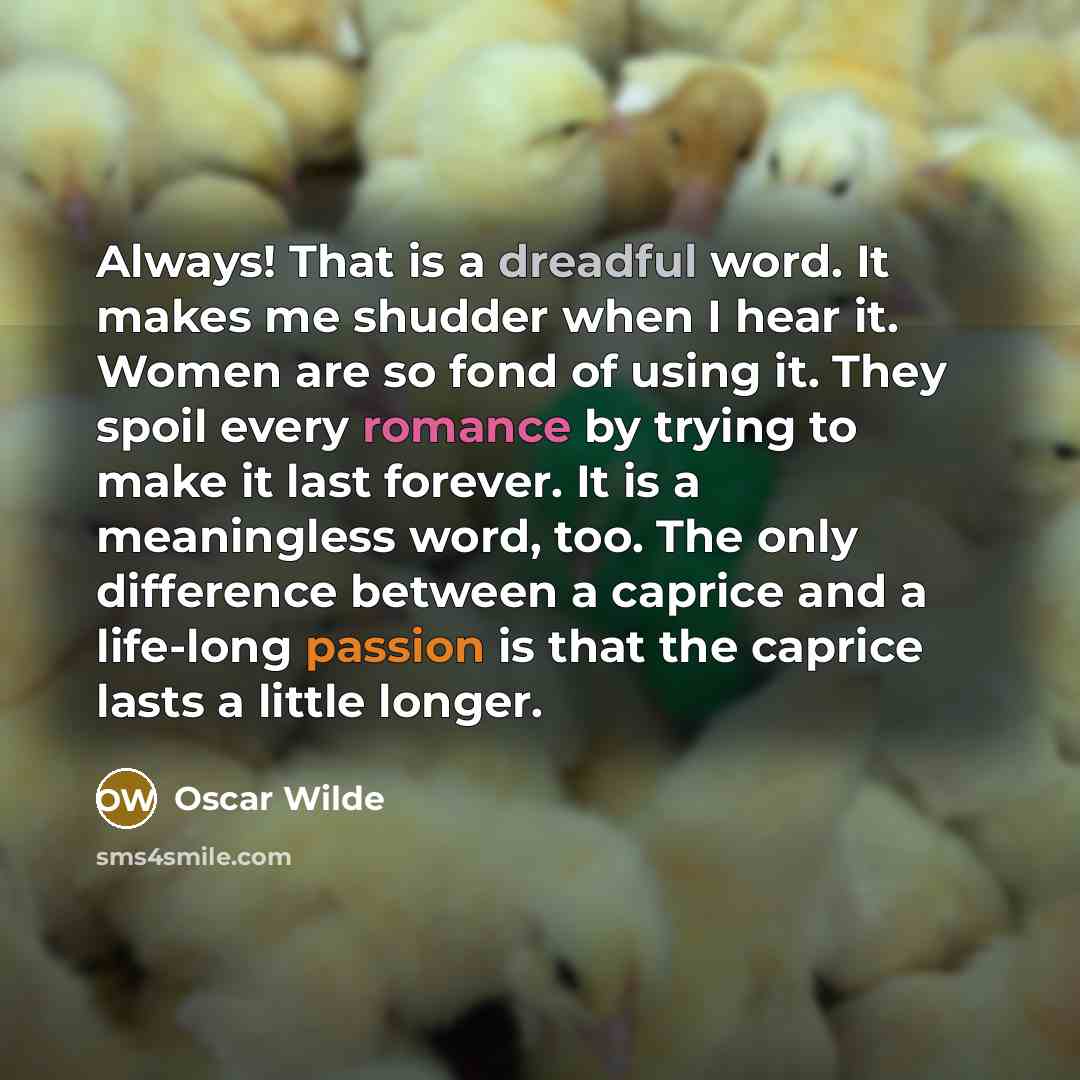 “Always! That is a dreadful word. It makes me shudder when I hear it. Women are so fond of using it. They spoil every romance by trying to make it last forever. It is a meaningless word, too. The only difference between a caprice and a life-long passion is that the caprice lasts a little longer.” quote by Oscar Wilde