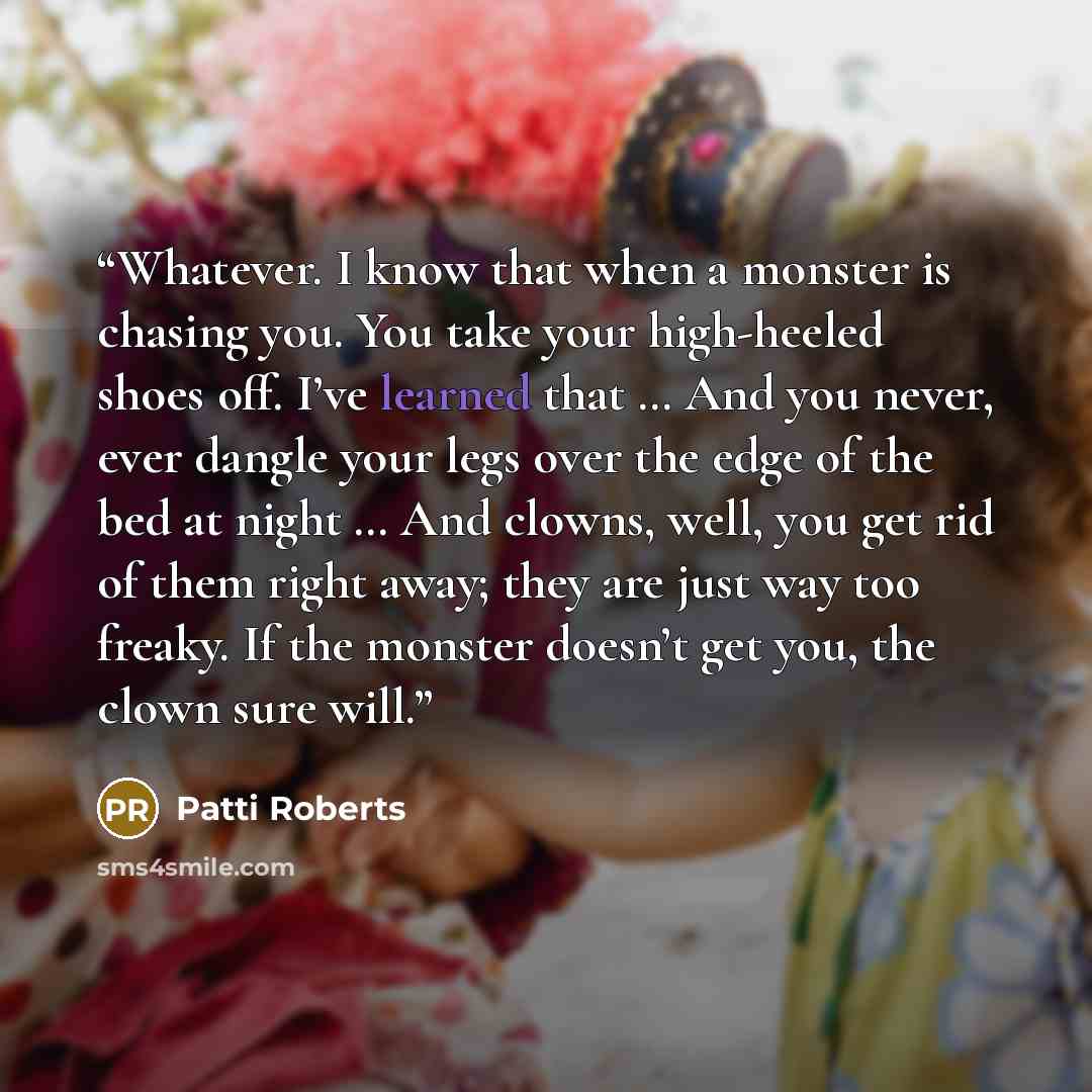 “Whatever. I know that when a monster is chasing you. You take your high-heeled shoes off. I’ve learned that … And you never, ever dangle your legs over the edge of the bed at night … And clowns, well, you get rid of them right away; they are just way too freaky. If the monster doesn’t get you, the…” quote by Patti Roberts