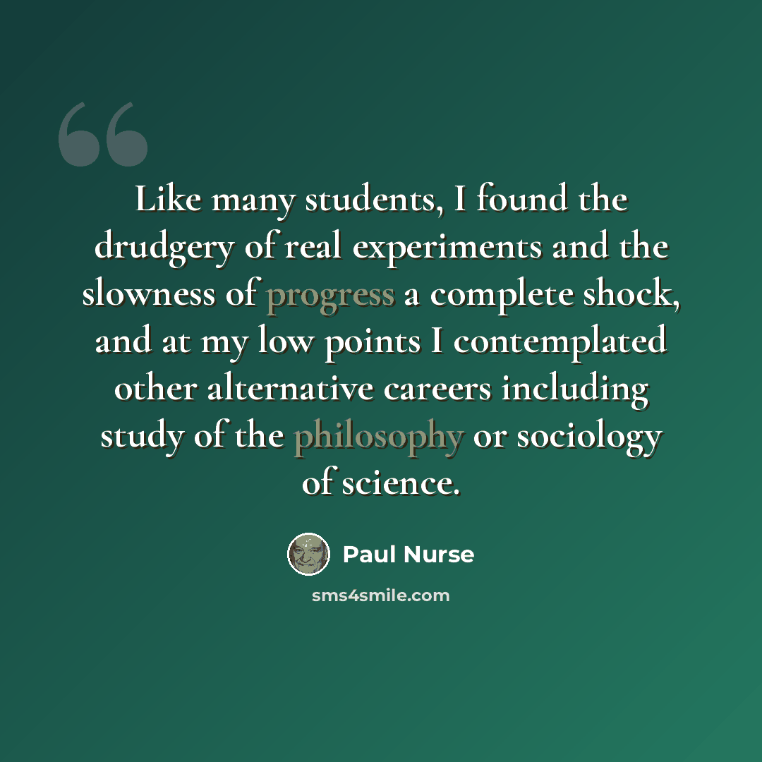 “Like many students, I found the drudgery of real experiments and the slowness of progress a complete shock, and at my low points I contemplated other alternative careers including study of the philosophy or sociology of science.” quote by Paul Nurse