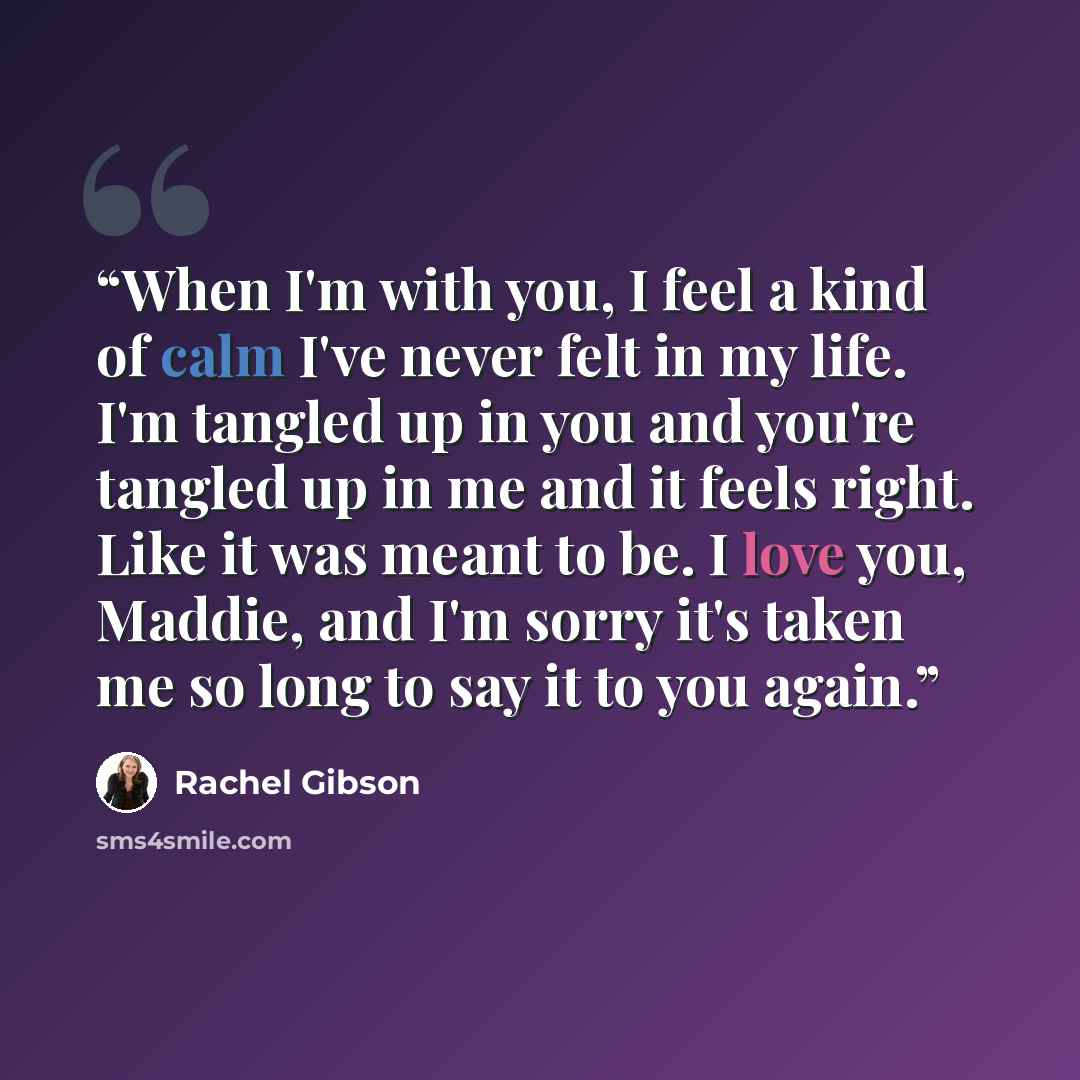 “When I'm with you, I feel a kind of calm I've never felt in my life. I'm tangled up in you and you're tangled up in me and it feels right. Like it was meant to be. I love you, Maddie, and I'm sorry it's taken me so long to say it to you again.” quote by Rachel Gibson