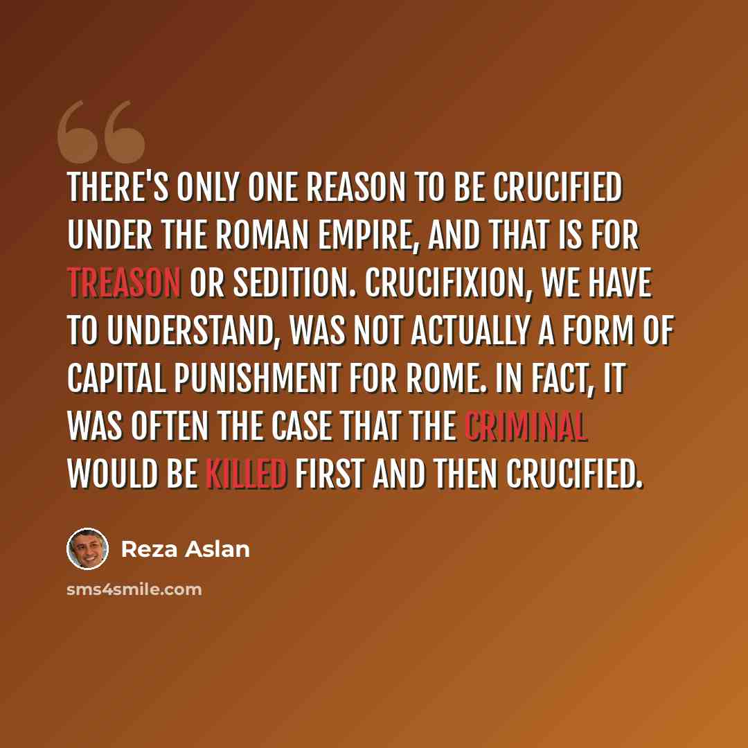 “There's only one reason to be crucified under the Roman Empire, and that is for treason or sedition. Crucifixion, we have to understand, was not actually a form of capital punishment for Rome. In fact, it was often the case that the criminal would be killed first and then crucified.” quote by Reza Aslan
