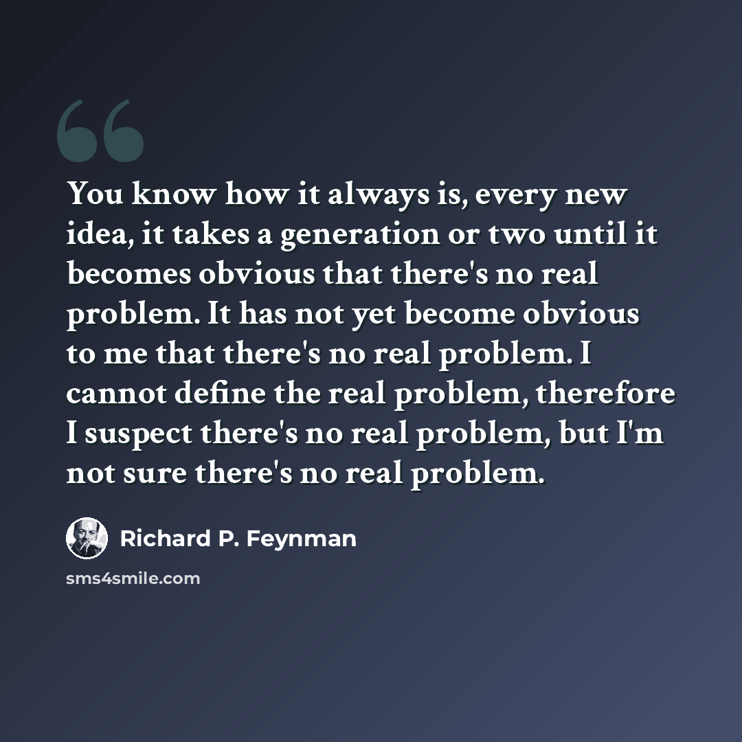 “You know how it always is, every new idea, it takes a generation or two until it becomes obvious that there's no real problem. It has not yet become obvious to me that there's no real problem. I cannot define the real problem, therefore I suspect there's no real problem, but I'm not sure there's…” quote by Richard P. Feynman