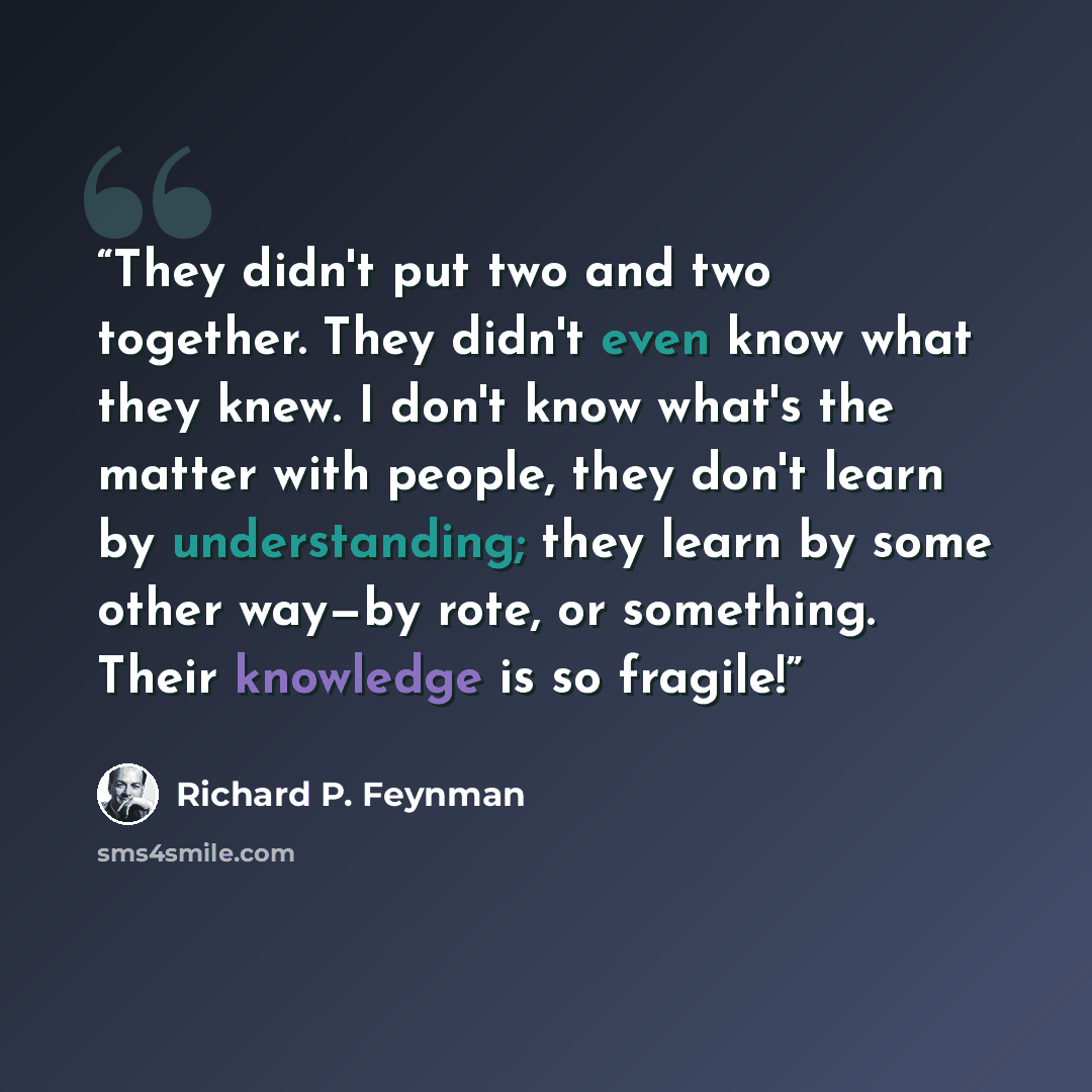 “They didn't put two and two together. They didn't even know what they knew. I don't know what's the matter with people, they don't learn by understanding; they learn by some other way—by rote, or something. Their knowledge is so fragile!” quote by Richard P. Feynman
