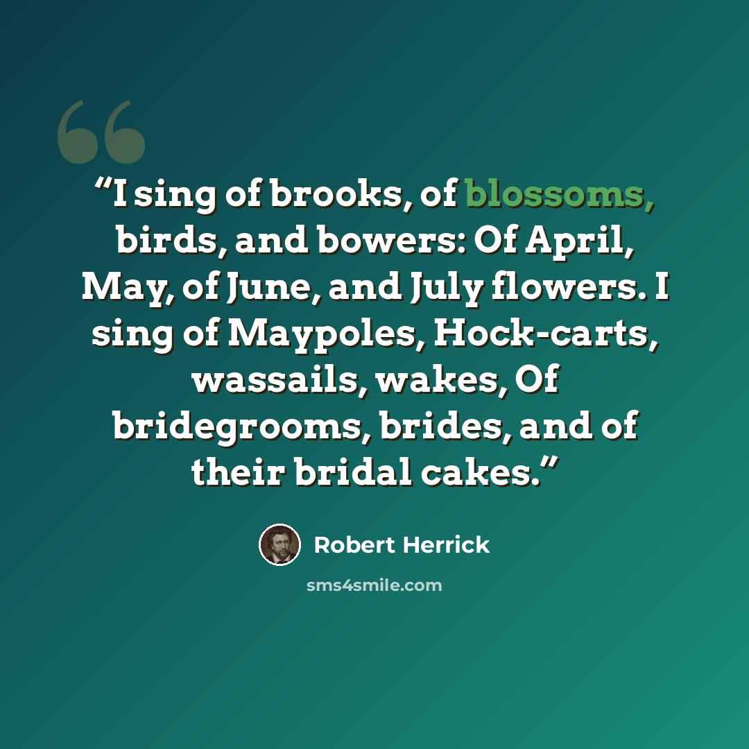 “I sing of brooks, of blossoms, birds, and bowers: Of April, May, of June, and July flowers. I sing of Maypoles, Hock-carts, wassails, wakes, Of bridegrooms, brides, and of their bridal cakes.” quote by Robert Herrick