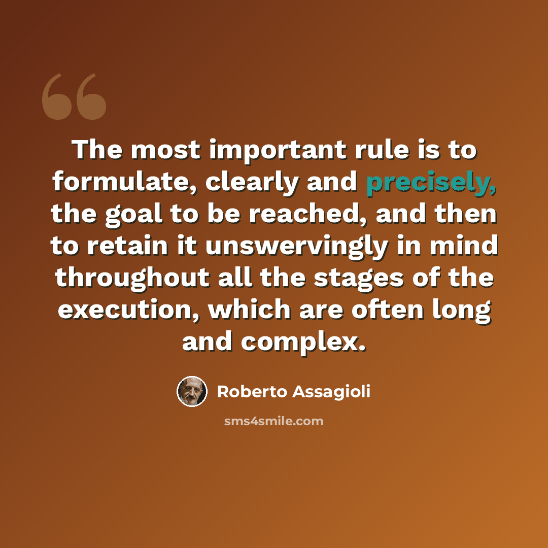 “The most important rule is to formulate, clearly and precisely, the goal to be reached, and then to retain it unswervingly in mind throughout all the stages of the execution, which are often long and complex.” quote by Roberto Assagioli