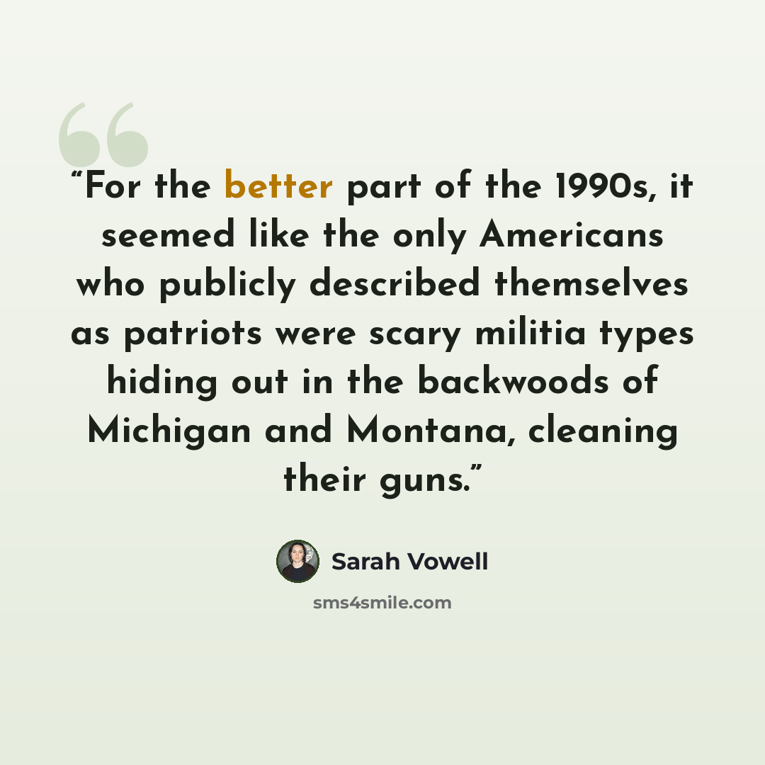 “For the better part of the 1990s, it seemed like the only Americans who publicly described themselves as patriots were scary militia types hiding out in the backwoods of Michigan and Montana, cleaning their guns.” quote by Sarah Vowell