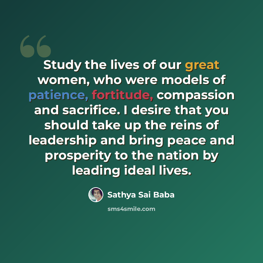 “Study the lives of our great women, who were models of patience, fortitude, compassion and sacrifice. I desire that you should take up the reins of leadership and bring peace and prosperity to the nation by leading ideal lives.” quote by Sathya Sai Baba
