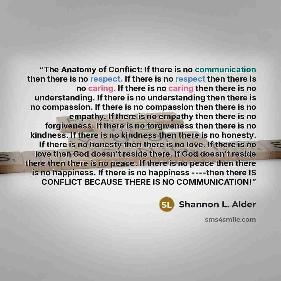 “The Anatomy of Conflict: If there is no communication then there is no respect. If there is no respect then there is no caring. If there is no caring then there is no understanding. If there is no understanding then there is no compassion. If there is no compassion then there is no empathy. If…” quote by Shannon L. Alder
