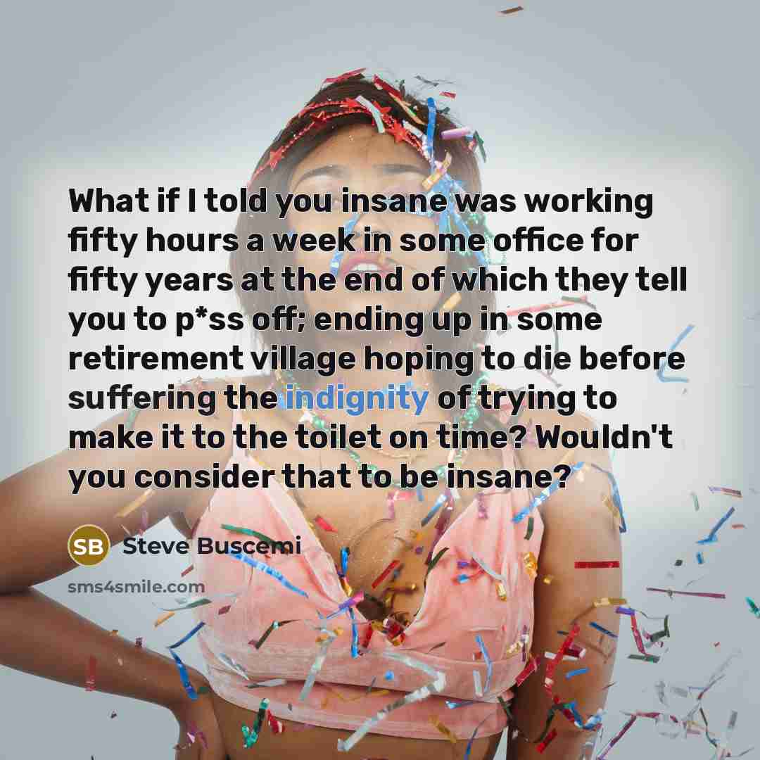 “What if I told you insane was working fifty hours a week in some office for fifty years at the end of which they tell you to p*ss off; ending up in some retirement village hoping to die before suffering the indignity of trying to make it to the toilet on time? Wouldn't you consider that to be…” quote by Steve Buscemi