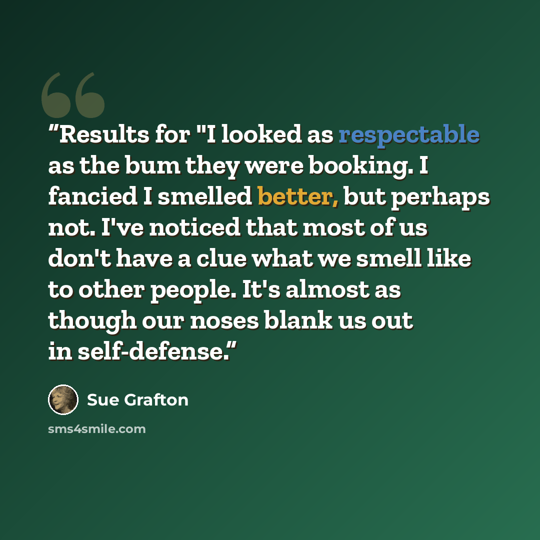 “Results for "I looked as respectable as the bum they were booking. I fancied I smelled better, but perhaps not. I've noticed that most of us don't have a clue what we smell like to other people. It's almost as though our noses blank us out in self-defense.” quote by Sue Grafton