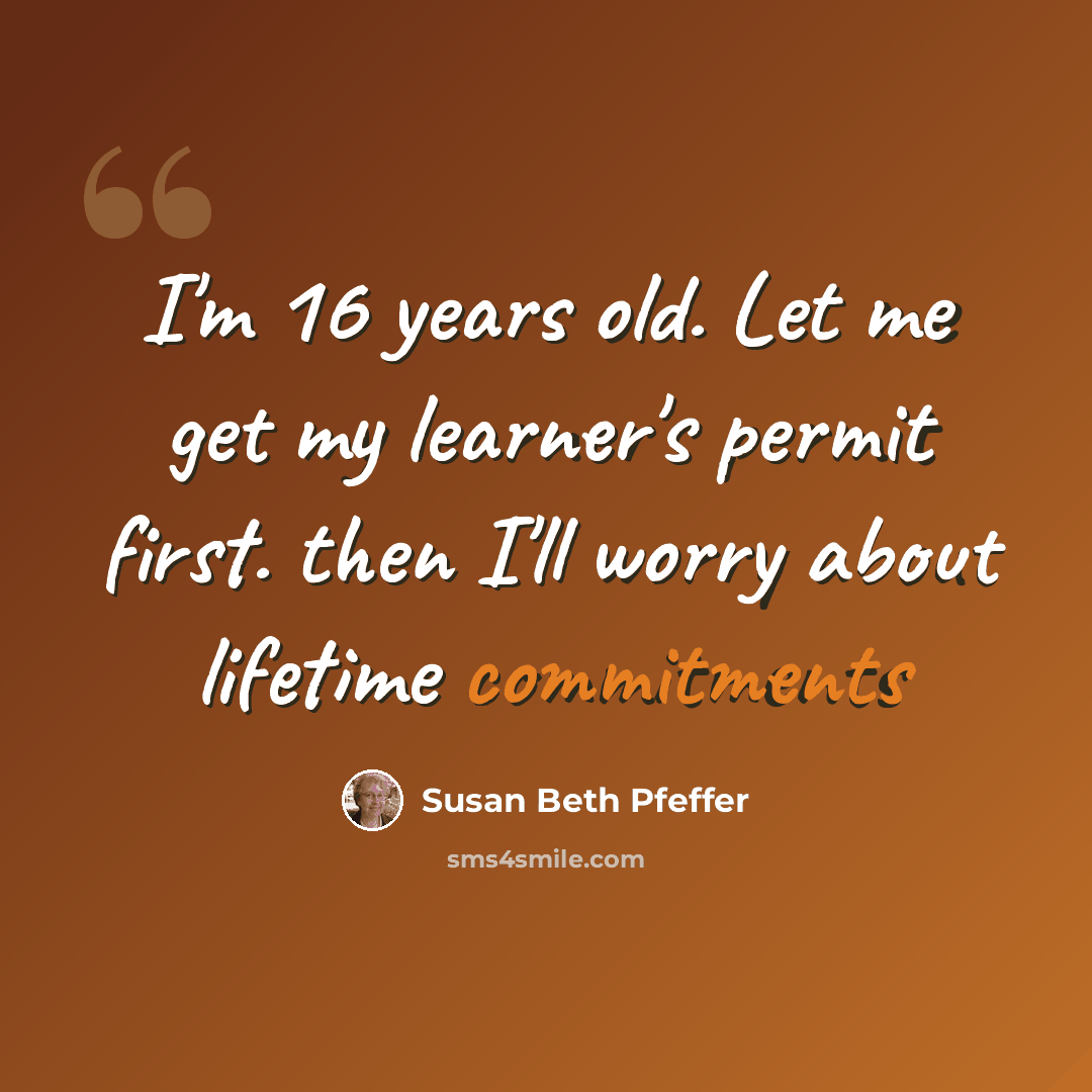 “I'm 16 years old. Let me get my learner's permit first. then I'll worry about lifetime commitments” quote by Susan Beth Pfeffer
