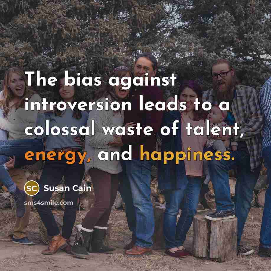 “The bias against introversion leads to a colossal waste of talent, energy, and happiness.” quote by Susan Cain