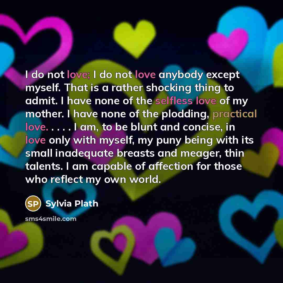 “I do not love; I do not love anybody except myself. That is a rather shocking thing to admit. I have none of the selfless love of my mother. I have none of the plodding, practical love. . . . . I am, to be blunt and concise, in love only with myself, my puny being with its small inadequate breasts…” quote by Sylvia Plath