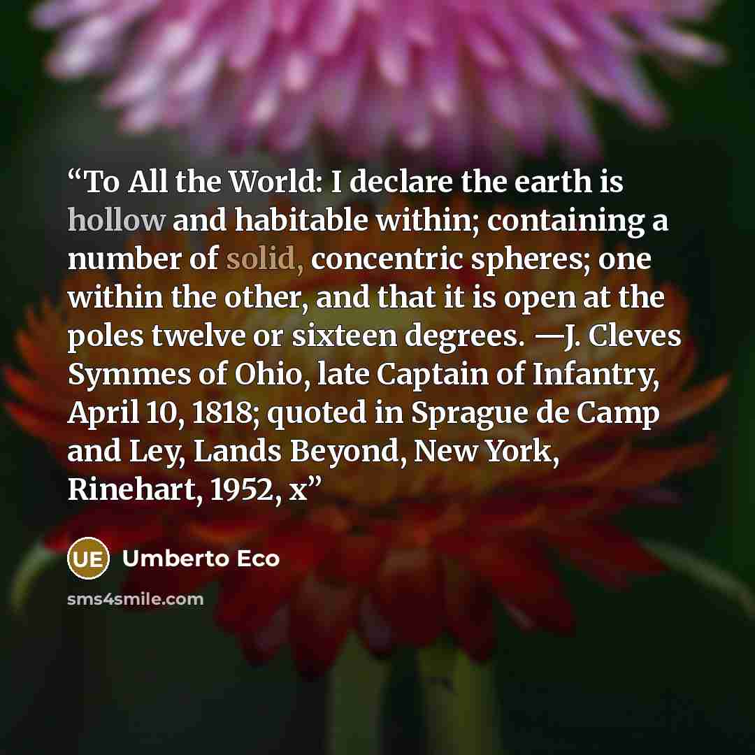 “To All the World: I declare the earth is hollow and habitable within; containing a number of solid, concentric spheres; one within the other, and that it is open at the poles twelve or sixteen degrees. —J. Cleves Symmes of Ohio, late Captain of Infantry, April 10, 1818; quoted in Sprague de Camp…” quote by Umberto Eco
